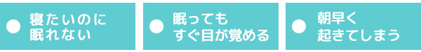 〇寝たいのに眠れない、〇眠っていてもすぐ目が覚めてしまう、〇朝早く起きてしまう